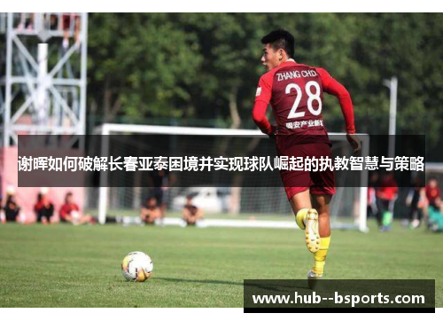 谢晖如何破解长春亚泰困境并实现球队崛起的执教智慧与策略