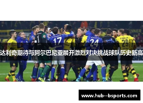 达利奇期待与阿尔巴尼亚展开激烈对决挑战球队历史新高