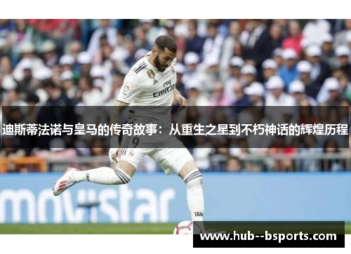 迪斯蒂法诺与皇马的传奇故事：从重生之星到不朽神话的辉煌历程