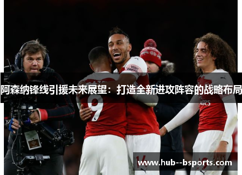 阿森纳锋线引援未来展望：打造全新进攻阵容的战略布局