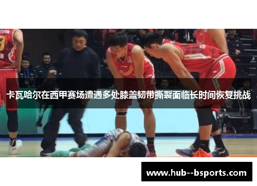 卡瓦哈尔在西甲赛场遭遇多处膝盖韧带撕裂面临长时间恢复挑战