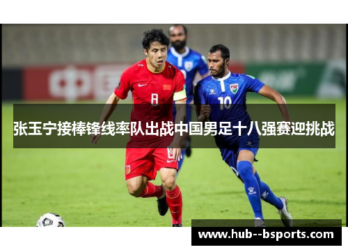 张玉宁接棒锋线率队出战中国男足十八强赛迎挑战